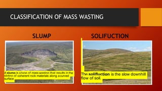 CLASSIFICATION OF MASS WASTING
SLUMP
A slump is a type of mass wasting that results in the
sliding of coherent rock materials along acurved
surface
SOLIFUCTION
The solifluction is the slow downhill
flow of soil.
 