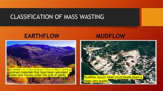 CLASSIFICATION OF MASS WASTING
EARTHFLOW MUDFLOW
Earthflow is a downslope viscous flow of fine-
grained materials that have been saturated
water and moves under the pull of gravity
.
Mudflow occurs when mud travels down a
slope very quickly.
 
