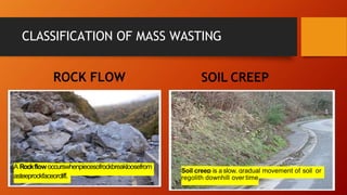 CLASSIFICATION OF MASS WASTING
ROCK FLOW SOIL CREEP
A Rockflow occurswhenpiecesofrockbreakloosefrom
asteeprockfaceorcliff.
Soil creep is a slow, gradual movement of soil or
regolith downhill over time
 