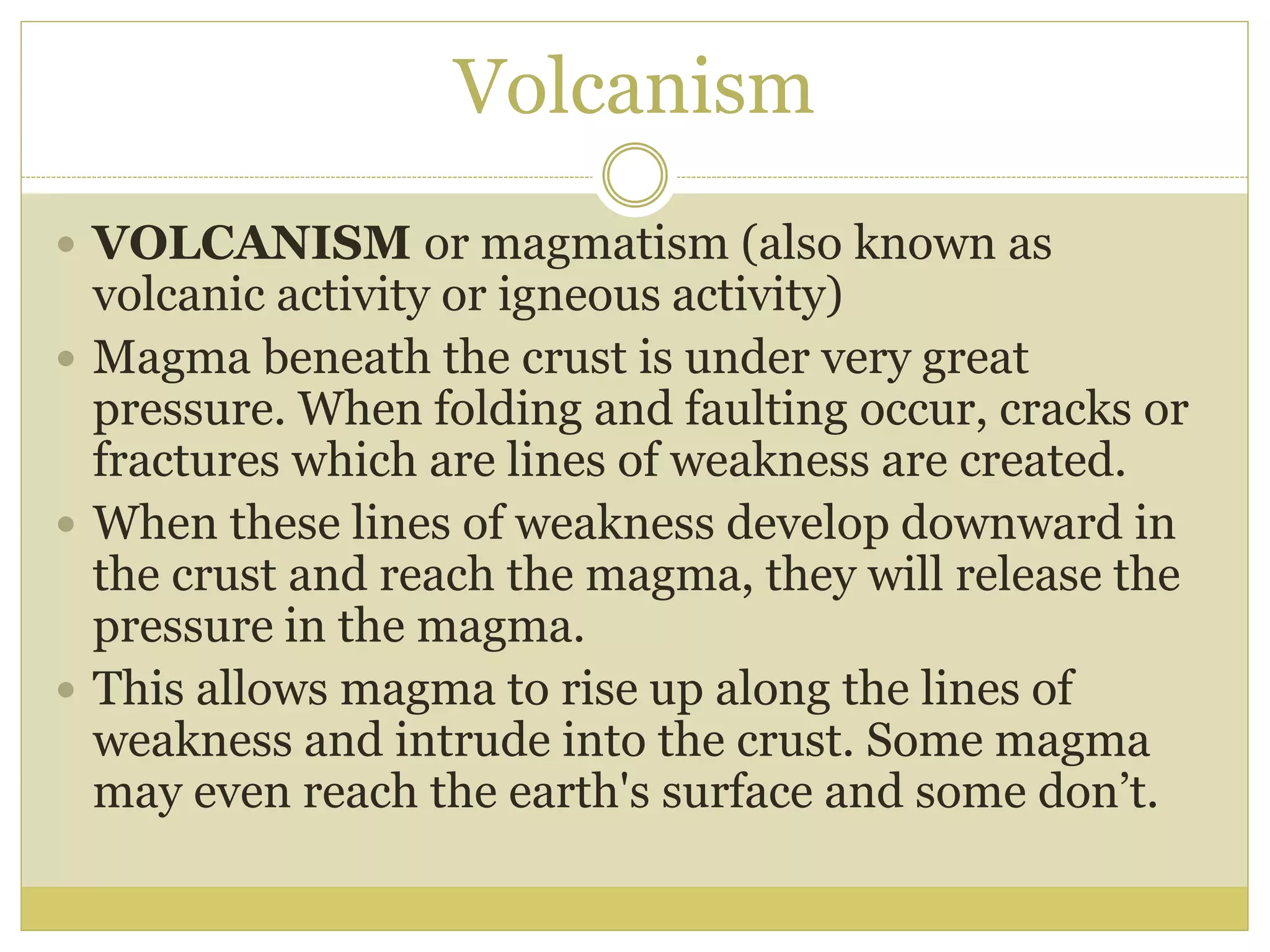 Volcanism
 VOLCANISM or magmatism (also known as
volcanic activity or igneous activity)
 Magma beneath the crust is under very great
pressure. When folding and faulting occur, cracks or
fractures which are lines of weakness are created.
 When these lines of weakness develop downward in
the crust and reach the magma, they will release the
pressure in the magma.
 This allows magma to rise up along the lines of
weakness and intrude into the crust. Some magma
may even reach the earth's surface and some don’t.
 