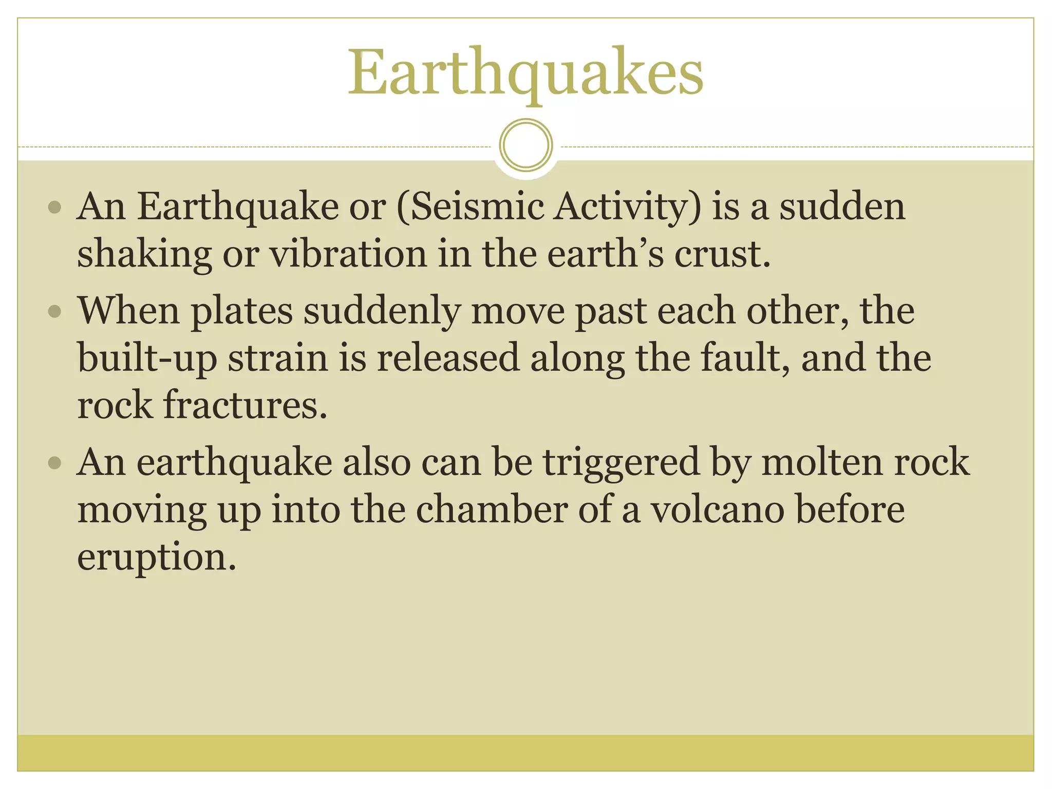 Earthquakes
 An Earthquake or (Seismic Activity) is a sudden
shaking or vibration in the earth’s crust.
 When plates suddenly move past each other, the
built-up strain is released along the fault, and the
rock fractures.
 An earthquake also can be triggered by molten rock
moving up into the chamber of a volcano before
eruption.
 
