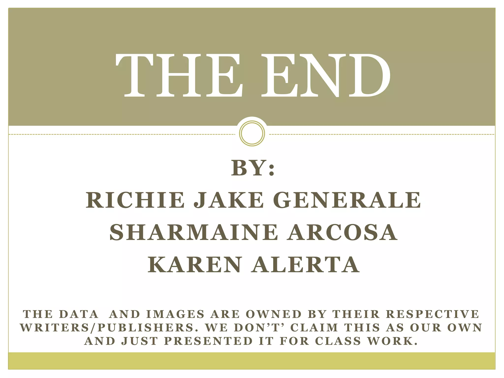 BY:
RICHIE JAKE GENERALE
SHARMAINE ARCOSA
KAREN ALERTA
THE END
T H E D A T A A N D I M A G E S A R E O W N E D B Y T H E I R R E S P E C T I V E
W R I T E R S / P U B L I S H E R S . W E D O N ’ T ’ C L A I M T H I S A S O U R O W N
A N D J U S T P R E S E N T E D I T F O R C L A S S W O R K .
 