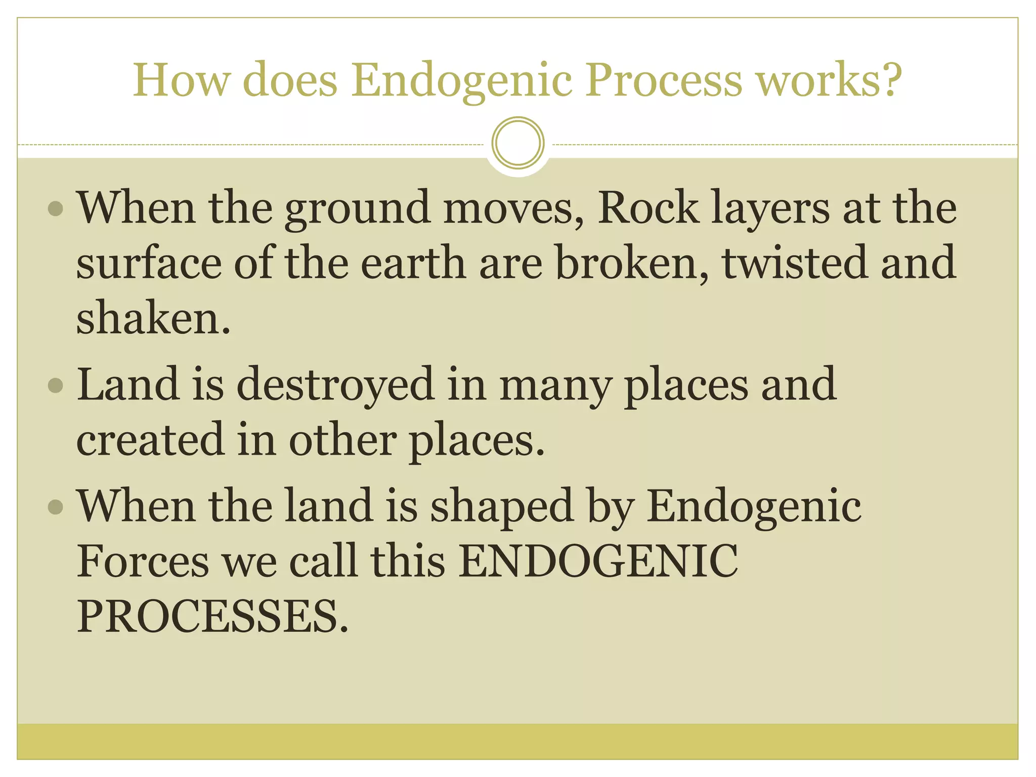 How does Endogenic Process works?
 When the ground moves, Rock layers at the
surface of the earth are broken, twisted and
shaken.
 Land is destroyed in many places and
created in other places.
 When the land is shaped by Endogenic
Forces we call this ENDOGENIC
PROCESSES.
 