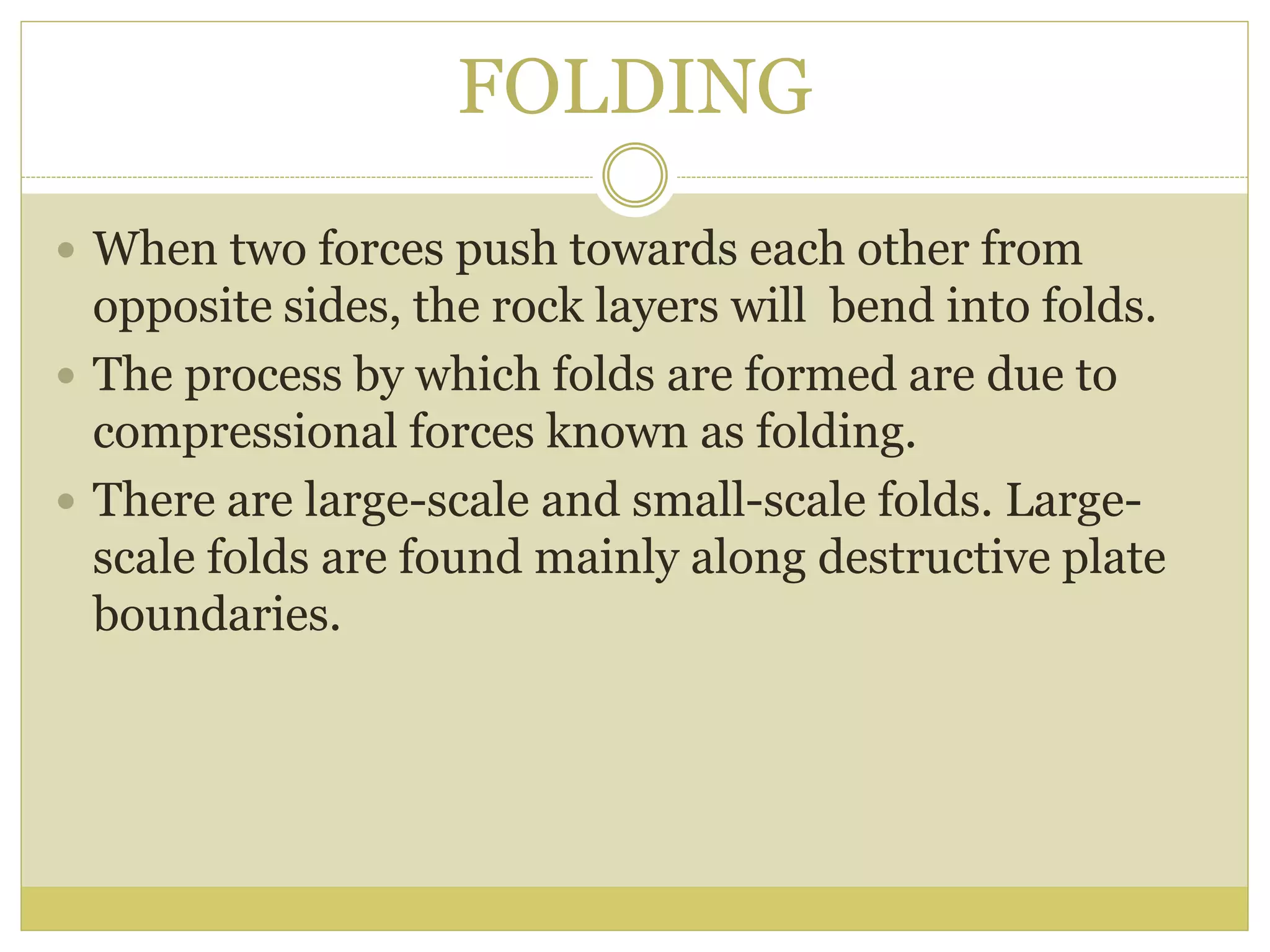 FOLDING
 When two forces push towards each other from
opposite sides, the rock layers will bend into folds.
 The process by which folds are formed are due to
compressional forces known as folding.
 There are large-scale and small-scale folds. Large-
scale folds are found mainly along destructive plate
boundaries.
 