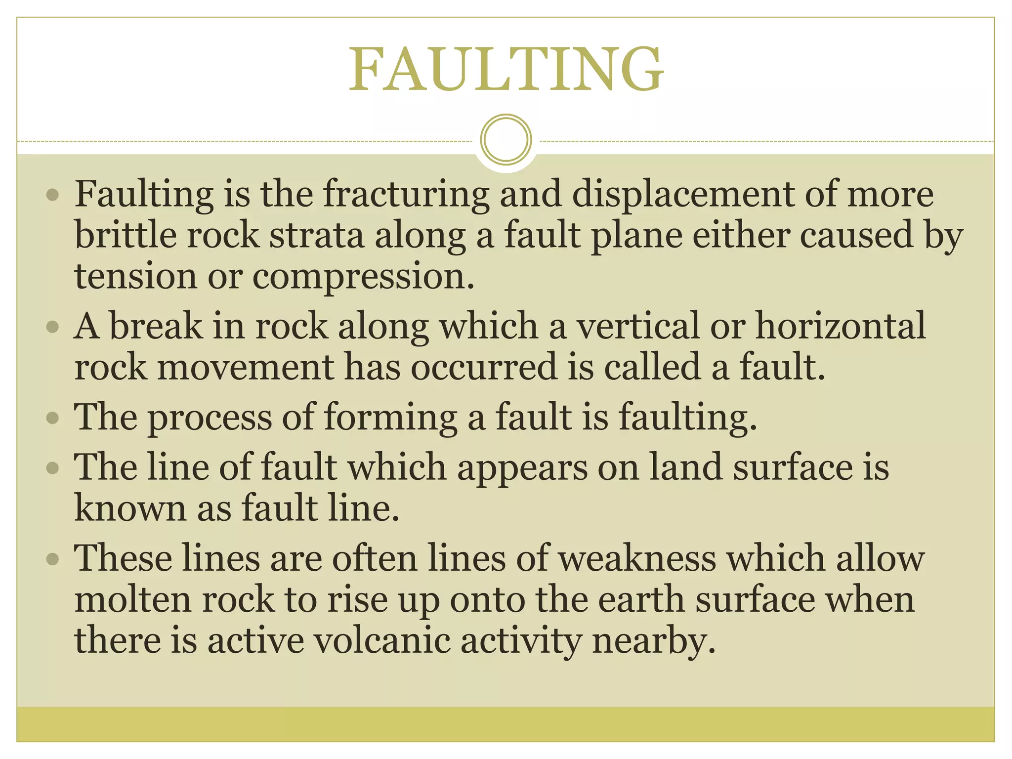 FAULTING
 Faulting is the fracturing and displacement of more
brittle rock strata along a fault plane either caused by
tension or compression.
 A break in rock along which a vertical or horizontal
rock movement has occurred is called a fault.
 The process of forming a fault is faulting.
 The line of fault which appears on land surface is
known as fault line.
 These lines are often lines of weakness which allow
molten rock to rise up onto the earth surface when
there is active volcanic activity nearby.
 