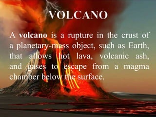 A volcano is a rupture in the crust of a planetary-
mass object, such as Earth, that allows
hot lava, volcanic ash, and gases to escape from
a magma chamber below the surface.
A volcano is a rupture in the crust of
a planetary-mass object, such as Earth,
that allows hot lava, volcanic ash,
and gases to escape from a magma
chamber below the surface.
 