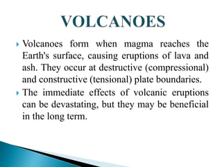  Volcanoes form when magma reaches the
Earth's surface, causing eruptions of lava and
ash. They occur at destructive (compressional)
and constructive (tensional) plate boundaries.
 The immediate effects of volcanic eruptions
can be devastating, but they may be beneficial
in the long term.
 