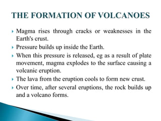  Magma rises through cracks or weaknesses in the
Earth's crust.
 Pressure builds up inside the Earth.
 When this pressure is released, eg as a result of plate
movement, magma explodes to the surface causing a
volcanic eruption.
 The lava from the eruption cools to form new crust.
 Over time, after several eruptions, the rock builds up
and a volcano forms.
 