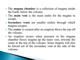  The magma chamber is a collection of magma inside
the Earth, below the volcano.
 The main vent is the main outlet for the magma to
escape.
 Secondary vents are smaller outlets through which
magma escapes.
 The crater is created after an eruption blows the top off
the volcano.
 An eruption occurs when pressure in the magma
chamber forces magma up the main vent, towards the
crater at the top of the volcano. Some magma will also
be forced out of the secondary vent at the side of the
volcano.
 