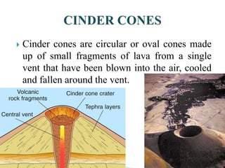  Cinder cones are circular or oval cones made
up of small fragments of lava from a single
vent that have been blown into the air, cooled
and fallen around the vent.
 