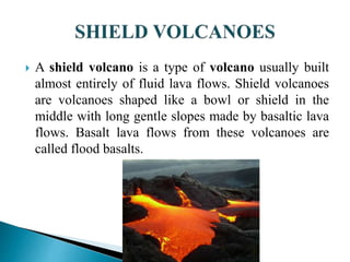  A shield volcano is a type of volcano usually built
almost entirely of fluid lava flows. Shield volcanoes
are volcanoes shaped like a bowl or shield in the
middle with long gentle slopes made by basaltic lava
flows. Basalt lava flows from these volcanoes are
called flood basalts.
 