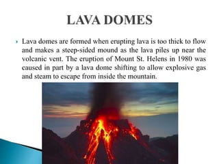 Lava domes are formed when erupting lava is too thick to flow
and makes a steep-sided mound as the lava piles up near the
volcanic vent. The eruption of Mount St. Helens in 1980 was
caused in part by a lava dome shifting to allow explosive gas
and steam to escape from inside the mountain.
 