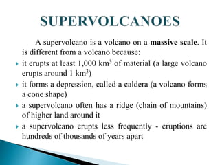 A supervolcano is a volcano on a massive scale. It
is different from a volcano because:
 it erupts at least 1,000 km3 of material (a large volcano
erupts around 1 km3)
 it forms a depression, called a caldera (a volcano forms
a cone shape)
 a supervolcano often has a ridge (chain of mountains)
of higher land around it
 a supervolcano erupts less frequently - eruptions are
hundreds of thousands of years apart
 