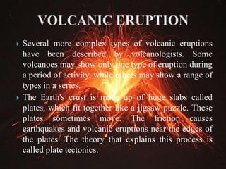  Several more complex types of volcanic eruptions
have been described by volcanologists. Some
volcanoes may show only one type of eruption during
a period of activity, while others may show a range of
types in a series.
 The Earth's crust is made up of huge slabs called
plates, which fit together like a jigsaw puzzle. These
plates sometimes move. The friction causes
earthquakes and volcanic eruptions near the edges of
the plates. The theory that explains this process is
called plate tectonics.
 