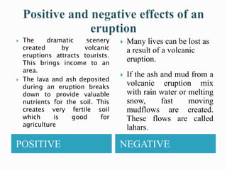POSITIVE NEGATIVE
 The dramatic scenery
created by volcanic
eruptions attracts tourists.
This brings income to an
area.
 The lava and ash deposited
during an eruption breaks
down to provide valuable
nutrients for the soil. This
creates very fertile soil
which is good for
agriculture
 Many lives can be lost as
a result of a volcanic
eruption.
 If the ash and mud from a
volcanic eruption mix
with rain water or melting
snow, fast moving
mudflows are created.
These flows are called
lahars.
 