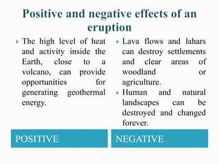 POSITIVE NEGATIVE
 The high level of heat
and activity inside the
Earth, close to a
volcano, can provide
opportunities for
generating geothermal
energy.
 Lava flows and lahars
can destroy settlements
and clear areas of
woodland or
agriculture.
 Human and natural
landscapes can be
destroyed and changed
forever.
 