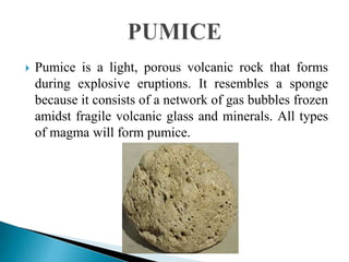  Pumice is a light, porous volcanic rock that forms
during explosive eruptions. It resembles a sponge
because it consists of a network of gas bubbles frozen
amidst fragile volcanic glass and minerals. All types
of magma will form pumice.
 