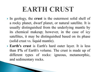  In geology, the crust is the outermost solid shell of
a rocky planet, dwarf planet, or natural satellite. It is
usually distinguished from the underlying mantle by
its chemical makeup; however, in the case of icy
satellites, it may be distinguished based on its phase
(solid crust vs. liquid mantle).
 Earth's crust is Earth's hard outer layer. It is less
than 1% of Earth's volume. The crust is made up of
different types of rocks: igneous, metamorphic,
and sedimentary rocks.
 