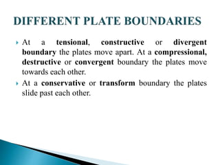  At a tensional, constructive or divergent
boundary the plates move apart. At a compressional,
destructive or convergent boundary the plates move
towards each other.
 At a conservative or transform boundary the plates
slide past each other.
 