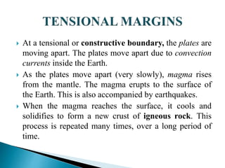  At a tensional or constructive boundary, the plates are
moving apart. The plates move apart due to convection
currents inside the Earth.
 As the plates move apart (very slowly), magma rises
from the mantle. The magma erupts to the surface of
the Earth. This is also accompanied by earthquakes.
 When the magma reaches the surface, it cools and
solidifies to form a new crust of igneous rock. This
process is repeated many times, over a long period of
time.
 