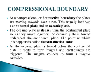  At a compressional or destructive boundary the plates
are moving towards each other. This usually involves
a continental plate and an oceanic plate.
 The oceanic plate is denser than the continental plate
so, as they move together, the oceanic plate is forced
underneath the continental plate. The point at which
this happens is called the sub-duction zone
 As the oceanic plate is forced below the continental
plate it melts to form magma and earthquakes are
triggered. The magma collects to form a magma
chamber.
 