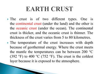  The crust is of two different types. One is
the continental crust (under the land) and the other is
the oceanic crust (under the ocean). The continental
crust is thicker, and the oceanic crust is thinner. The
thickness of the crust varies from 5 to 80 kilometres.
 The temperature of the crust increases with depth
because of geothermal energy. Where the crust meets
the mantle the temperatures can be between 200 °C
(392 °F) to 400 °C (752 °F). The crust is the coldest
layer because it is exposed to the atmosphere.
 