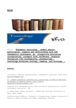 BOOK
Title : Endogenus toxicology : modern physio-
pathological aspects and relationship with new
therapeutic strategies. An integrative discipline
incorporating concepts from different research
discipline like biochemistry, pharmacology ,
toxicology,molecular biology, imaging and oncology .
Authors:
1)luisetto m applied pharmacologist, independent researcher Italy 29121
maurolu65@gmail.com
2) ) Naseer Almukhtar, professor Dr., physiology, college of medicine,
University of Babylon, Hilla, Iraq. E mail:
Naseer2012.Almukhtar@gmail.com
3)Behzad Nili Ahmadabadi,Pharm D/PhD innovative Pharmaceutical product
development specialist, USA
4) Gamal Abdul Hamid, Professor , Hematology Oncology, University of
Aden, Aden, Yemen
5)Ghulam Rasool Mashori, Professor of Pharmacology, People University of
Medical & Health Sciences for Women, Nawabshah, Pakistan
 