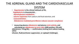 THE ADRENAL GLAND AND THE CARDIOVASCULAR
SYSTEM
• Hypertension is the clinical hallmark of PA,
Hypokalemia is characteristic .
altered glucose metabolism.
volume expansion from sodium and fluid retention, and
vasoconstriction.
Aldosterone-mediated periv.fibrosis reduces vascular compliance
• measuring plasma aldosterone and plasma renin activity, and
calculating an aldosterone to renin ratio (ARR positive >20 with
aldosterone >15ng/dL), -----confirmatory testing (oral sodium loading,
saline
infusion, fludrocortisone suppression, or captopril challenge).
 