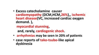 • Excess catecholamine causer
cardiomyopathy (DCM,HCM,26%),, ischemic
heart disease(VC, increased cardiac oxygen
demand. ),
myocardial stunning,
and, rarely, cardiogenic shock.
• arrhythmias may be seen in 20% of patients
• case reports of tako-tsubo-like apical
dyskinesia
 