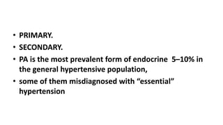 • PRIMARY.
• SECONDARY.
• PA is the most prevalent form of endocrine 5–10% in
the general hypertensive population,
• some of them misdiagnosed with “essential”
hypertension
 