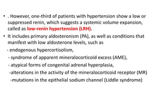 • . However, one-third of patients with hypertension show a low or
suppressed renin, which suggests a systemic volume expansion,
called as low-renin hypertension (LRH).
• It includes primary aldosteronism (PA), as well as conditions that
manifest with low aldosterone levels, such as
- endogenous hypercortisolism,
- syndrome of apparent mineralocorticoid excess (AME),
- atypical forms of congenital adrenal hyperplasia,
-alterations in the activity of the mineralocorticoid receptor (MR)
-mutations in the epithelial sodium channel (Liddle syndrome)
 