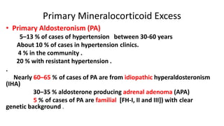 Primary Mineralocorticoid Excess
• Primary Aldosteronism (PA)
5–13 % of cases of hypertension between 30-60 years
About 10 % of cases in hypertension clinics.
4 % in the community .
20 % with resistant hypertension .
.
Nearly 60–65 % of cases of PA are from idiopathic hyperaldosteronism
(IHA)
30–35 % aldosterone producing adrenal adenoma (APA)
5 % of cases of PA are familial [FH-I, II and III]) with clear
genetic background .
 