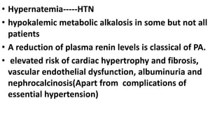 • Hypernatemia-----HTN
• hypokalemic metabolic alkalosis in some but not all
patients
• A reduction of plasma renin levels is classical of PA.
• elevated risk of cardiac hypertrophy and fibrosis,
vascular endothelial dysfunction, albuminuria and
nephrocalcinosis(Apart from complications of
essential hypertension)
 