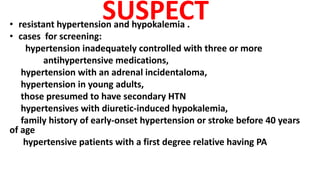 SUSPECT
• resistant hypertension and hypokalemia .
• cases for screening:
hypertension inadequately controlled with three or more
antihypertensive medications,
hypertension with an adrenal incidentaloma,
hypertension in young adults,
those presumed to have secondary HTN
hypertensives with diuretic-induced hypokalemia,
family history of early-onset hypertension or stroke before 40 years
of age
hypertensive patients with a first degree relative having PA
 