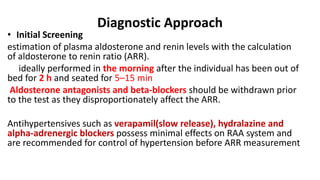Diagnostic Approach
• Initial Screening
estimation of plasma aldosterone and renin levels with the calculation
of aldosterone to renin ratio (ARR).
ideally performed in the morning after the individual has been out of
bed for 2 h and seated for 5–15 min
Aldosterone antagonists and beta-blockers should be withdrawn prior
to the test as they disproportionately affect the ARR.
Antihypertensives such as verapamil(slow release), hydralazine and
alpha-adrenergic blockers possess minimal effects on RAA system and
are recommended for control of hypertension before ARR measurement
 