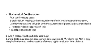 • Biochemical Confirmation
four confirmatory tests :
1-oral sodium loading with measurement of urinary aldosterone excretion,
2-intravenous saline infusion with measurement of plasma aldosterone levels
3- fludorcortisone suppression test
4-captopril challenge test.
3 And 4 tests are not routinely used now,
1 and 2 tests may become necessary in cases with mild PA, where the ARR is only
marginally elevated in the absence of severe hypertension or heart failure.
 