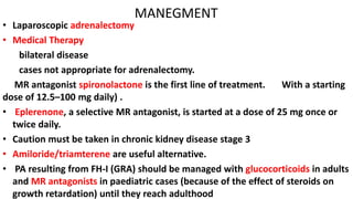 MANEGMENT
• Laparoscopic adrenalectomy
• Medical Therapy
bilateral disease
cases not appropriate for adrenalectomy.
MR antagonist spironolactone is the first line of treatment. With a starting
dose of 12.5–100 mg daily) .
• Eplerenone, a selective MR antagonist, is started at a dose of 25 mg once or
twice daily.
• Caution must be taken in chronic kidney disease stage 3
• Amiloride/triamterene are useful alternative.
• PA resulting from FH-I (GRA) should be managed with glucocorticoids in adults
and MR antagonists in paediatric cases (because of the effect of steroids on
growth retardation) until they reach adulthood
 