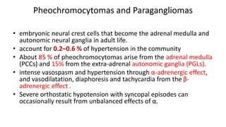 Pheochromocytomas and Paragangliomas
• embryonic neural crest cells that become the adrenal medulla and
autonomic neural ganglia in adult life.
• account for 0.2–0.6 % of hypertension in the community
• About 85 % of pheochromocytomas arise from the adrenal medulla
(PCCs) and 15% from the extra-adrenal autonomic ganglia (PGLs).
• intense vasospasm and hypertension through α-adrenergic effect,
and vasodilatation, diaphoresis and tachycardia from the β-
adrenergic effect .
• Severe orthostatic hypotension with syncopal episodes can
occasionally result from unbalanced effects of α.
 