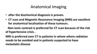 Anatomical Imaging
• after the biochemical diagnosis is proven.
• CT scan and Magnetic Resonance Imaging (MRI) are excellent
for anatomical localisation of these tumours.
Non-ionic contrast is preferred for CT scan because of the risk
of hypertensive crisis .
MRI is preferred over CT in patients in whom where radiation
needs to be avoided and in patients suspected to have
metastatic disease
 