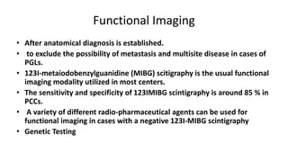Functional Imaging
• After anatomical diagnosis is established.
• to exclude the possibility of metastasis and multisite disease in cases of
PGLs.
• 123I-metaiodobenzylguanidine (MIBG) scitigraphy is the usual functional
imaging modality utilized in most centers.
• The sensitivity and specificity of 123IMIBG scintigraphy is around 85 % in
PCCs.
• A variety of different radio-pharmaceutical agents can be used for
functional imaging in cases with a negative 123I-MIBG scintigraphy
• Genetic Testing
 