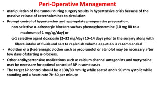 Peri-Operative Management
• manipulation of the tumour during surgery results in hypertensive crisis because of the
massive release of catecholamines to circulation
• Prompt control of hypertension and appropriate preoperative preparation.
non-selective α-adrenergic blockers such as phenoxybenzamine (10 mg BD to a
maximum of 1 mg/kg/day) or
α-1 selective agent doxazosin (2–32 mg/day) 10–14 days prior to the surgery along with
liberal intake of fluids and salt to replenish volume depletion is recommended
• Addition of a β-adrenergic blocker such as propranolol or atenolol may be necessary after
few days of starting α-blockers.
• Other antihypertensive medications such as calcium channel antagonists and metyrosine
may be necessary for optimal control of BP in some cases
• The target BP control should be < 130/80 mm Hg while seated and > 90 mm systolic while
standing and a heart rate 70–80 per minute
 