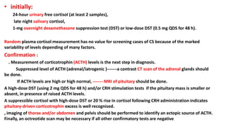 • initially:
24-hour urinary free cortisol (at least 2 samples),
late night salivary cortisol,
1-mg overnight dexamethasone suppression test (DST) or low-dose DST (0.5 mg QDS for 48 h).
Random plasma cortisol measurement has no value for screening cases of CS because of the marked
variability of levels depending of many factors.
Confirmation :
. Measurement of corticotrophin (ACTH) levels is the next step in diagnosis.
Suppressed level of ACTH (adrenal/iatrogenic )-------a contrast CT scan of the adrenal glands should
be done.
If ACTH levels are high or high normal, ------- MRI of pituitary should be done.
A high-dose DST (using 2 mg QDS for 48 h) and/or CRH stimulation tests if the pituitary mass is smaller or
absent, in presence of raised ACTH levels.
A suppressible cortisol with high-dose DST or 20 % rise in cortisol following CRH administration indicates
pituitary-driven corticotrophin excess is well recognised.
, imaging of thorax and/or abdomen and pelvis should be performed to identify an ectopic source of ACTH.
Finally, an octreotide scan may be necessary if all other confirmatory tests are negative
 