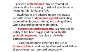 -pts with prolactinoma may be treated for
decades thus increasing risks of valvulopathy,
including T.R., M.R,, and A.R..
-SO,clinicians are advised to use the lowest
possible doses of dopamine agonists(including
cabergoline, bromocriptime, and quinagolide) ,
with Echocardiographic monitoring.
-Peripartum cardiomyopathy is a rare clinical
entity. It has been suggested that a 16 kDa
prolactin fragment may play a role in its
pathophysiology.
-Case reports have described the use of
bromocriptine in addition to standard heart failure
therapy in peripartum cardiomyopathy.
 