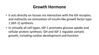 Growth Hormone
• It acts directly on tissues via interaction with the GH receptor,
and indirectly via stimulation of insulin-like growth factor type
1 (IGF-1) synthesis.
• In virtually all cell types, IGF-1 promotes glucose uptake and
cellular protein synthesis. GH and IGF-1 regulate somatic
growth, including cardiac development and function
 