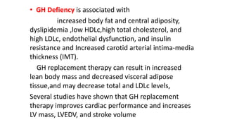 • GH Defiency is associated with
increased body fat and central adiposity,
dyslipidemia ,low HDLc,high total cholesterol, and
high LDLc, endothelial dysfunction, and insulin
resistance and Increased carotid arterial intima-media
thickness (IMT).
GH replacement therapy can result in increased
lean body mass and decreased visceral adipose
tissue,and may decrease total and LDLc levels,
Several studies have shown that GH replacement
therapy improves cardiac performance and increases
LV mass, LVEDV, and stroke volume
 