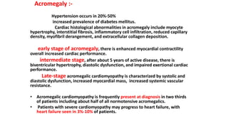 Acromegaly :-
Hypertension occurs in 20%-50%
increased prevalence of diabetes mellitus.
Cardiac histological abnormalities in acromegaly include myocyte
hypertrophy, interstitial fibrosis, inflammatory cell infiltration, reduced capillary
density, myofibril derangement, and extracellular collagen deposition.
early stage of acromegaly, there is enhanced myocardial contractility
overall increased cardiac performance.
intermediate stage, after about 5 years of active disease, there is
biventricular hypertrophy, diastolic dysfunction, and impaired exertional cardiac
performance.
Late-stage acromegalic cardiomyopathy is characterized by systolic and
diastolic dysfunction, increased myocardial mass, increased systemic vascular
resistance.
• Acromegalic cardiomyopathy is frequently present at diagnosis in two thirds
of patients including about half of all normotensive acromegalics.
• Patients with severe cardiomyopathy may progress to heart failure, with
heart failure seen in 3%-10% of patients.
 