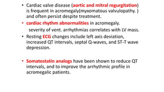 • Cardiac valve disease (aortic and mitral regurgitation)
is frequent in acromegaly(myxomatous valvulopathy. )
and often persist despite treatment.
• cardiac rhythm abnormalities in acromegaly.
severity of vent. arrhythmias correlates with LV mass.
• Resting ECG changes include left axis deviation,
increased QT intervals, septal Q-waves, and ST-T wave
depression.
• Somatostatin analogs have been shown to reduce QT
intervals, and to improve the arrhythmic profile in
acromegalic patients.
 
