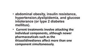 • abdominal obesity, insulin resistance,
hypertension,dyslipidemia, and glucose
intolerance (or type 2 diabetes
mellitus).
• Current treatments involve attacking the
individual components, although newer
pharmaceuticals such as the
thiazolidinediones affect more than one
component simultaneously.
 