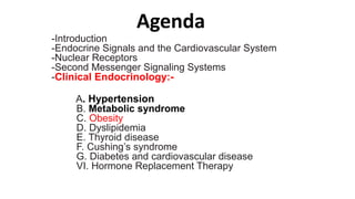 Agenda
-Introduction
-Endocrine Signals and the Cardiovascular System
-Nuclear Receptors
-Second Messenger Signaling Systems
-Clinical Endocrinology:-
A. Hypertension
B. Metabolic syndrome
C. Obesity
D. Dyslipidemia
E. Thyroid disease
F. Cushing’s syndrome
G. Diabetes and cardiovascular disease
VI. Hormone Replacement Therapy
 