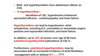 • Both and hyperthyroidism have deleterious effects on
CVS.
• In hypothyroidism:-
elevations of LDL, hypertension,cholesreol
pericardial effusion , cardiomyopathy and heart failure.
Hyperthyroidism can lead to hypertension, atrial
arrhythmias, including A.F., precipitate or exacerbate angina
pectoris and myocardial infarction, and heart failure.
In addition, up to 15% of women over age of 60 have
subclinical hypothyroidism(elevations of LDL?) .
Furthermore, subclinical hyperthyroidism, may be
associated with an increased incidence of atrial fibrillation.
management with or without H F……????
 